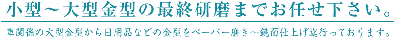 小型～大型金型の最終研磨までお任せ下さい。車関係の大型金型から日用品などの金型をペーパー磨き～鏡面仕上げ迄行っております。